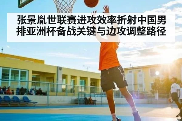 张景胤世联赛进攻效率折射中国男排亚洲杯备战关键与边攻调整路径